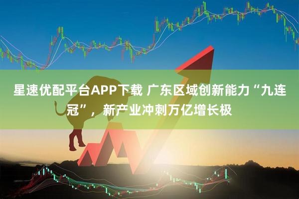 星速优配平台APP下载 广东区域创新能力“九连冠”，新产业冲刺万亿增长极