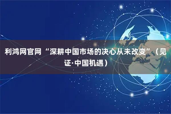 利鸿网官网 “深耕中国市场的决心从未改变”（见证·中国机遇）