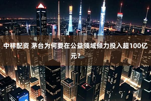 中祥配资 茅台为何要在公益领域倾力投入超100亿元？