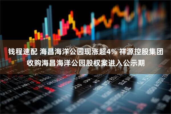 钱程速配 海昌海洋公园现涨超4% 祥源控股集团收购海昌海洋公园股权案进入公示期