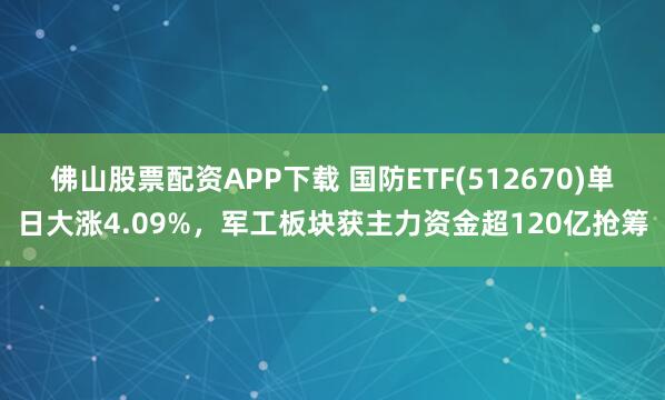 佛山股票配资APP下载 国防ETF(512670)单日大涨4.09%，军工板块获主力资金超120亿抢筹