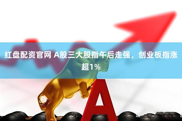 红盘配资官网 A股三大股指午后走强，创业板指涨超1%