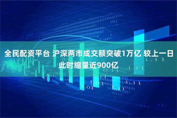 全民配资平台 沪深两市成交额突破1万亿 较上一日此时缩量近900亿