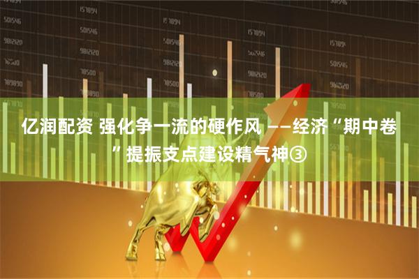 亿润配资 强化争一流的硬作风 ——经济“期中卷”提振支点建设精气神③