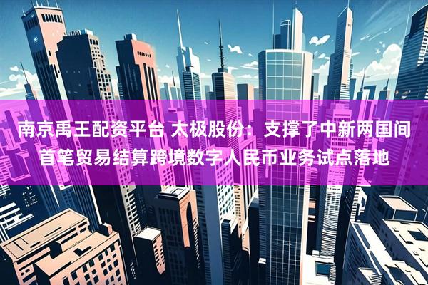 南京禹王配资平台 太极股份：支撑了中新两国间首笔贸易结算跨境数字人民币业务试点落地
