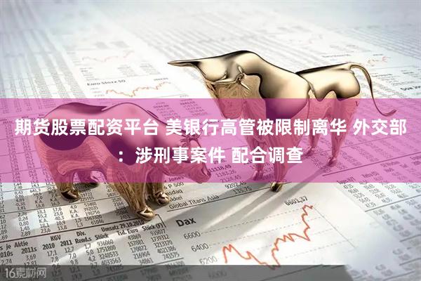 期货股票配资平台 美银行高管被限制离华 外交部：涉刑事案件 配合调查