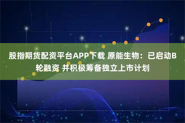 股指期货配资平台APP下载 原能生物：已启动B轮融资 并积极筹备独立上市计划
