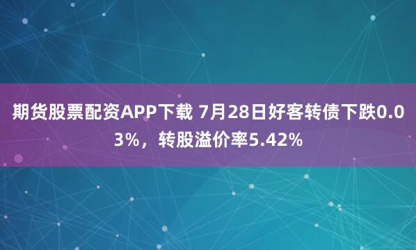 期货股票配资APP下载 7月28日好客转债下跌0.03%，转股溢价率5.42%