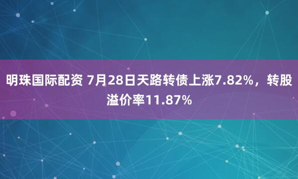 明珠国际配资 7月28日天路转债上涨7.82%，转股溢价率11.87%