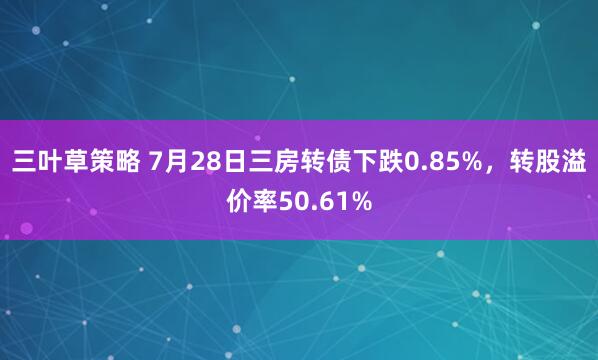 三叶草策略 7月28日三房转债下跌0.85%，转股溢价率50.61%