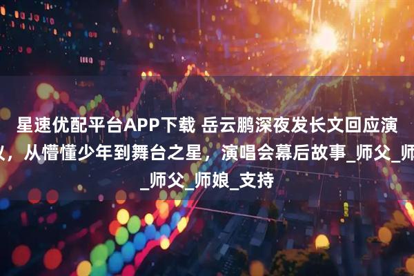 星速优配平台APP下载 岳云鹏深夜发长文回应演唱会争议，从懵懂少年到舞台之星，演唱会幕后故事_师父_师娘_支持
