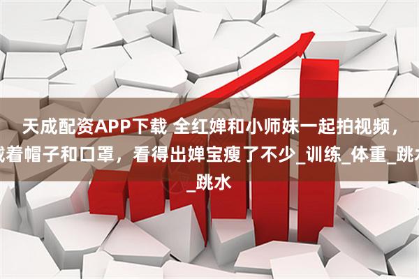 天成配资APP下载 全红婵和小师妹一起拍视频，戴着帽子和口罩，看得出婵宝瘦了不少_训练_体重_跳水