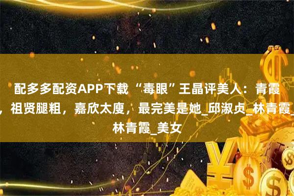 配多多配资APP下载 “毒眼”王晶评美人：青霞像男，祖贤腿粗，嘉欣太廋，最完美是她_邱淑贞_林青霞_美女