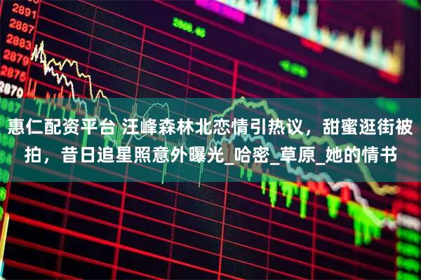 惠仁配资平台 汪峰森林北恋情引热议，甜蜜逛街被拍，昔日追星照意外曝光_哈密_草原_她的情书