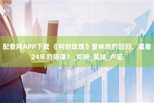 配查网APP下载 《利剑玫瑰》里林然的回归，藏着24年的阴谋？_邓妍_吴斌_卢笙