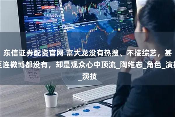 东信证券配资官网 富大龙没有热搜、不接综艺，甚至连微博都没有，却是观众心中顶流_陶维志_角色_演技