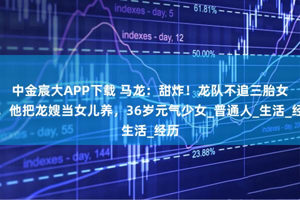 中金宸大APP下载 马龙：甜炸！龙队不追三胎女儿，他把龙嫂当女儿养，36岁元气少女_普通人_生活_经历