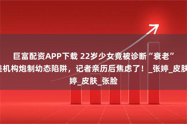 巨富配资APP下载 22岁少女竟被诊断“衰老”？医美机构炮制幼态陷阱，记者亲历后焦虑了！_张婷_皮肤_张脸