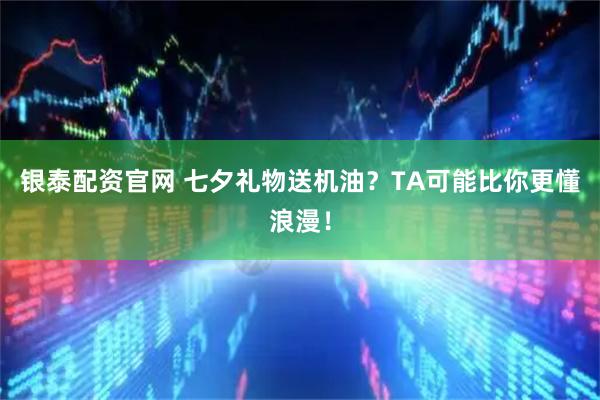 银泰配资官网 七夕礼物送机油？TA可能比你更懂浪漫！
