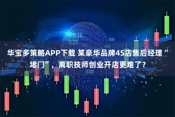 华宝多策略APP下载 某豪华品牌4S店售后经理“堵门”，离职技师创业开店更难了？