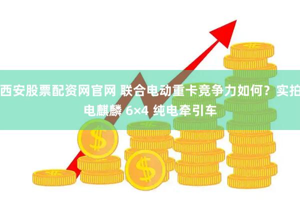 西安股票配资网官网 联合电动重卡竞争力如何？实拍电麒麟 6×4 纯电牵引车
