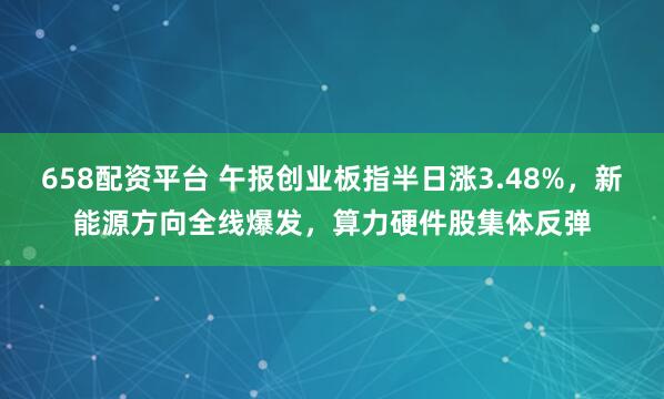658配资平台 午报创业板指半日涨3.48%，新能源方向全线爆发，算力硬件股集体反弹