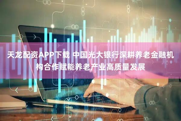 天龙配资APP下载 中国光大银行深耕养老金融机构合作赋能养老产业高质量发展