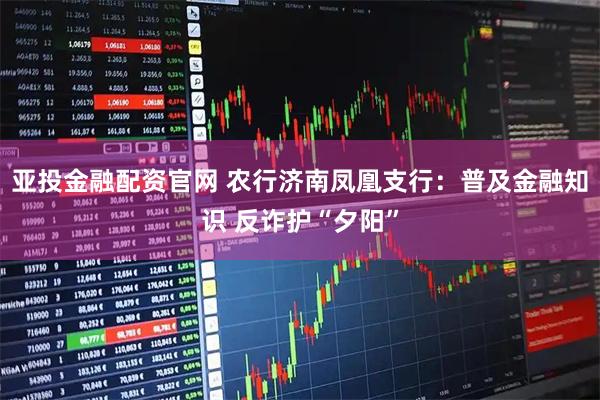 亚投金融配资官网 农行济南凤凰支行：普及金融知识 反诈护“夕阳”