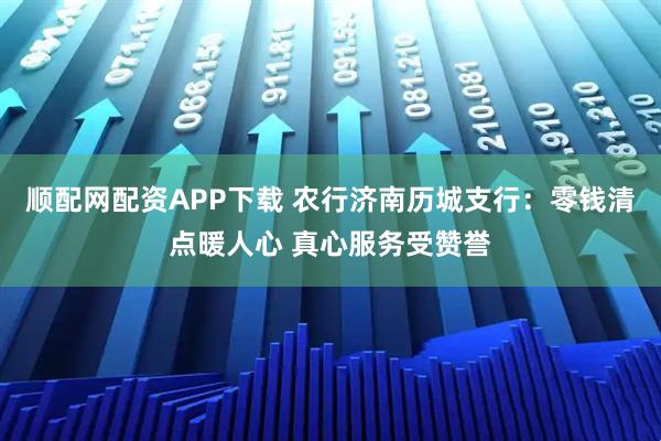 顺配网配资APP下载 农行济南历城支行：零钱清点暖人心 真心服务受赞誉