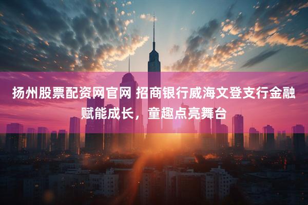 扬州股票配资网官网 招商银行威海文登支行金融赋能成长，童趣点亮舞台