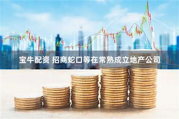 宝牛配资 招商蛇口等在常熟成立地产公司