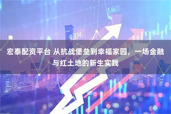 宏泰配资平台 从抗战堡垒到幸福家园，一场金融与红土地的新生实践