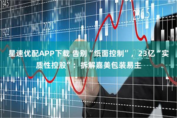 星速优配APP下载 告别“纸面控制”，23亿“实质性控股”：拆解嘉美包装易主